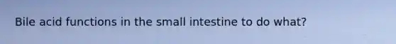 Bile acid functions in the small intestine to do what?