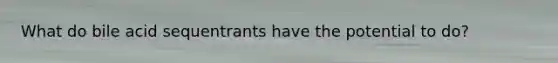 What do bile acid sequentrants have the potential to do?
