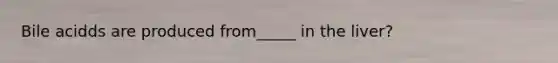 Bile acidds are produced from_____ in the liver?