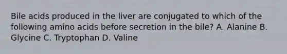 Bile acids produced in the liver are conjugated to which of the following amino acids before secretion in the bile? A. Alanine B. Glycine C. Tryptophan D. Valine