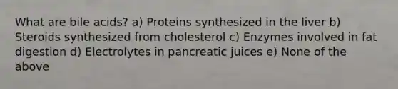 What are bile acids? a) Proteins synthesized in the liver b) Steroids synthesized from cholesterol c) Enzymes involved in fat digestion d) Electrolytes in pancreatic juices e) None of the above