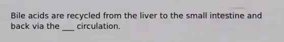 Bile acids are recycled from the liver to the small intestine and back via the ___ circulation.