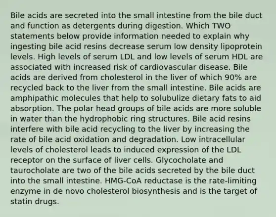 Bile acids are secreted into the small intestine from the bile duct and function as detergents during digestion. Which TWO statements below provide information needed to explain why ingesting bile acid resins decrease serum low density lipoprotein levels. High levels of serum LDL and low levels of serum HDL are associated with increased risk of cardiovascular disease. Bile acids are derived from cholesterol in the liver of which 90% are recycled back to the liver from the small intestine. Bile acids are amphipathic molecules that help to solubulize dietary fats to aid absorption. The polar head groups of bile acids are more soluble in water than the hydrophobic ring structures. Bile acid resins interfere with bile acid recycling to the liver by increasing the rate of bile acid oxidation and degradation. Low intracellular levels of cholesterol leads to induced expression of the LDL receptor on the surface of liver cells. Glycocholate and taurocholate are two of the bile acids secreted by the bile duct into the small intestine. HMG-CoA reductase is the rate-limiting enzyme in de novo cholesterol biosynthesis and is the target of statin drugs.