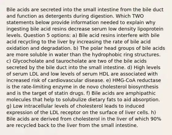 Bile acids are secreted into the small intestine from the bile duct and function as detergents during digestion. Which TWO statements below provide information needed to explain why ingesting bile acid resins decrease serum low density lipoprotein levels. Question 5 options: a) Bile acid resins interfere with bile acid recycling to the liver by increasing the rate of bile acid oxidation and degradation. b) The polar head groups of bile acids are more soluble in water than the hydrophobic ring structures. c) Glycocholate and taurocholate are two of the bile acids secreted by the bile duct into the small intestine. d) High levels of serum LDL and low levels of serum HDL are associated with increased risk of cardiovascular disease. e) HMG-CoA reductase is the rate-limiting enzyme in de novo cholesterol biosynthesis and is the target of statin drugs. f) Bile acids are amphipathic molecules that help to solubulize dietary fats to aid absorption. g) Low intracellular levels of cholesterol leads to induced expression of the LDL receptor on the surface of liver cells. h) Bile acids are derived from cholesterol in the liver of which 90% are recycled back to the liver from the small intestine.