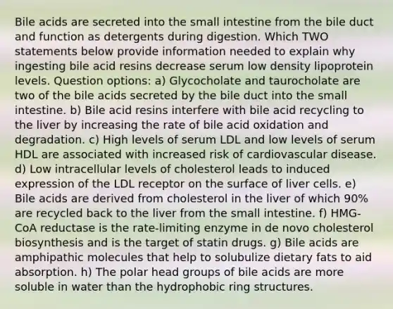 Bile acids are secreted into the small intestine from the bile duct and function as detergents during digestion. Which TWO statements below provide information needed to explain why ingesting bile acid resins decrease serum low density lipoprotein levels. Question options: a) Glycocholate and taurocholate are two of the bile acids secreted by the bile duct into the small intestine. b) Bile acid resins interfere with bile acid recycling to the liver by increasing the rate of bile acid oxidation and degradation. c) High levels of serum LDL and low levels of serum HDL are associated with increased risk of cardiovascular disease. d) Low intracellular levels of cholesterol leads to induced expression of the LDL receptor on the surface of liver cells. e) Bile acids are derived from cholesterol in the liver of which 90% are recycled back to the liver from the small intestine. f) HMG-CoA reductase is the rate-limiting enzyme in de novo cholesterol biosynthesis and is the target of statin drugs. g) Bile acids are amphipathic molecules that help to solubulize dietary fats to aid absorption. h) The polar head groups of bile acids are more soluble in water than the hydrophobic ring structures.