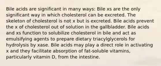 Bile acids are significant in many ways: Bile xs are the only significant way in which cholesterol can be excreted. The skeleton of cholesterol is not x but is excreted. Bile acids prevent the x of cholesterol out of solution in the gallbladder. Bile acids and xs function to solubilize cholesterol in bile and act as emulsifying agents to prepare dietary triacylglycerols for hydrolysis by xase. Bile acids may play a direct role in activating x and they facilitate absorption of fat-soluble vitamins, particularly vitamin D, from the intestine.