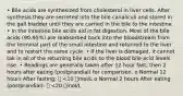 • Bile acids are synthesized from cholesterol in liver cells. After synthesis they are secreted into the bile canaliculi and stored in the gall bladder until they are carried in the bile to the intestine • In the intestine bile acids aid in fat digestion. Most of the bile acids (90-95%) are reabsorbed back into the bloodstream from the terminal part of the small intestine and returned to the liver and to restart the same cycle. • If the liver is damaged, it cannot tak in all of the returning bile acids so the blood bile acid levels rise. • Readings are generally taken after 12 hour fast, then 2 hours after eating (postprandial) for comparison. o Normal 12 hours After fasting:  <10 mol/L o Normal 2 hours After eating (postprandial):  <20 mol/L