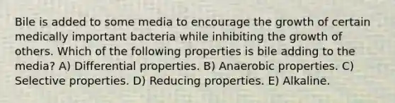 Bile is added to some media to encourage the growth of certain medically important bacteria while inhibiting the growth of others. Which of the following properties is bile adding to the media? A) Differential properties. B) Anaerobic properties. C) Selective properties. D) Reducing properties. E) Alkaline.