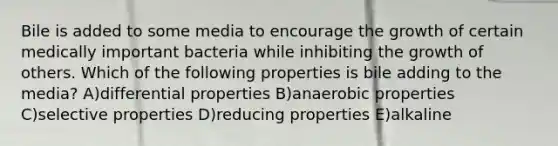 Bile is added to some media to encourage the growth of certain medically important bacteria while inhibiting the growth of others. Which of the following properties is bile adding to the media? A)differential properties B)anaerobic properties C)selective properties D)reducing properties E)alkaline