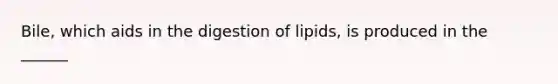 Bile, which aids in the digestion of lipids, is produced in the ______