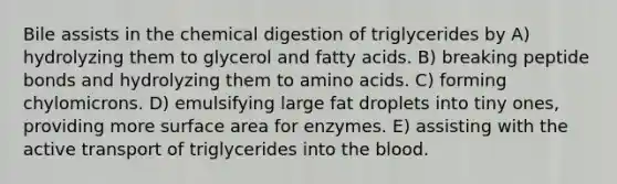 Bile assists in the chemical digestion of triglycerides by A) hydrolyzing them to glycerol and fatty acids. B) breaking peptide bonds and hydrolyzing them to amino acids. C) forming chylomicrons. D) emulsifying large fat droplets into tiny ones, providing more surface area for enzymes. E) assisting with the active transport of triglycerides into the blood.