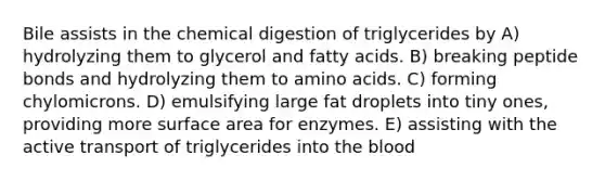 Bile assists in the chemical digestion of triglycerides by A) hydrolyzing them to glycerol and fatty acids. B) breaking peptide bonds and hydrolyzing them to amino acids. C) forming chylomicrons. D) emulsifying large fat droplets into tiny ones, providing more surface area for enzymes. E) assisting with the active transport of triglycerides into the blood