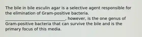 The bile in bile esculin agar is a selective agent responsible for the elimination of Gram-positive bacteria. ______________________________, however, is the one genus of Gram-positive bacteria that can survive the bile and is the primary focus of this media.