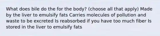 What does bile do the for the body? (choose all that apply) Made by the liver to emulsify fats Carries molecules of pollution and waste to be excreted Is reabsorbed if you have too much fiber Is stored in the liver to emulsify fats