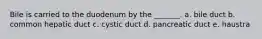 Bile is carried to the duodenum by the _______. a. bile duct b. common hepatic duct c. cystic duct d. pancreatic duct e. haustra