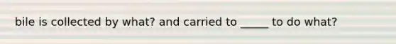 bile is collected by what? and carried to _____ to do what?