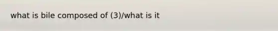 what is bile composed of (3)/what is it