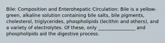 Bile: Composition and Enterohepatic Circulation: Bile is a yellow-green, alkaline solution containing bile salts, bile pigments, cholesterol, triglycerides, phospholipids (lecithin and others), and a variety of electrolytes. Of these, only ________________ and phospholipids aid the digestive process.