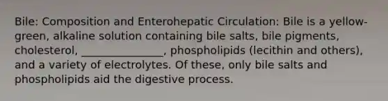 Bile: Composition and Enterohepatic Circulation: Bile is a yellow-green, alkaline solution containing bile salts, bile pigments, cholesterol, _______________, phospholipids (lecithin and others), and a variety of electrolytes. Of these, only bile salts and phospholipids aid the digestive process.