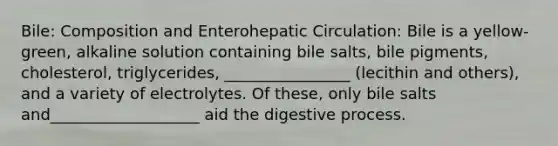 Bile: Composition and Enterohepatic Circulation: Bile is a yellow-green, alkaline solution containing bile salts, bile pigments, cholesterol, triglycerides, ________________ (lecithin and others), and a variety of electrolytes. Of these, only bile salts and___________________ aid the digestive process.