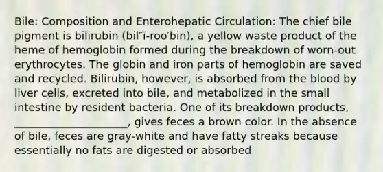 Bile: Composition and Enterohepatic Circulation: The chief bile pigment is bilirubin (bil″ĭ-roo′bin), a yellow waste product of the heme of hemoglobin formed during the breakdown of worn-out erythrocytes. The globin and iron parts of hemoglobin are saved and recycled. Bilirubin, however, is absorbed from the blood by liver cells, excreted into bile, and metabolized in the small intestine by resident bacteria. One of its breakdown products, _____________________, gives feces a brown color. In the absence of bile, feces are gray-white and have fatty streaks because essentially no fats are digested or absorbed