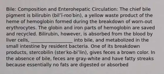 Bile: Composition and Enterohepatic Circulation: The chief bile pigment is bilirubin (bil″ĭ-roo′bin), a yellow waste product of the heme of hemoglobin formed during the breakdown of worn-out erythrocytes. The globin and iron parts of hemoglobin are saved and recycled. Bilirubin, however, is absorbed from the blood by liver cells, __________________ into bile, and metabolized in the small intestine by resident bacteria. One of its breakdown products, stercobilin (ster′ko-bi″lin), gives feces a brown color. In the absence of bile, feces are gray-white and have fatty streaks because essentially no fats are digested or absorbed