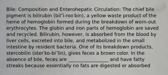 Bile: Composition and Enterohepatic Circulation: The chief bile pigment is bilirubin (bil″ĭ-roo′bin), a yellow waste product of the heme of hemoglobin formed during the breakdown of worn-out erythrocytes. The globin and iron parts of hemoglobin are saved and recycled. Bilirubin, however, is absorbed from the blood by liver cells, excreted into bile, and metabolized in the small intestine by resident bacteria. One of its breakdown products, stercobilin (ster′ko-bi″lin), gives feces a brown color. In the absence of bile, feces are _________________ and have fatty streaks because essentially no fats are digested or absorbed