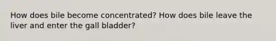 How does bile become concentrated? How does bile leave the liver and enter the gall bladder?