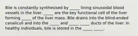 Bile is constantly synthesised by _____ lining sinusoidal blood vessels in the liver. _____ are the key functional cell of the liver forming _____ of the liver mass. Bile drains into the blind-ended canaliculi and into the _____ and _____ _____ ducts of the liver. In healthy individuals, bile is stored in the _____ _____.