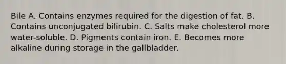 Bile A. Contains enzymes required for the digestion of fat. B. Contains unconjugated bilirubin. C. Salts make cholesterol more water-soluble. D. Pigments contain iron. E. Becomes more alkaline during storage in the gallbladder.