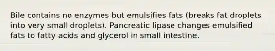 Bile contains no enzymes but emulsifies fats (breaks fat droplets into very small droplets). Pancreatic lipase changes emulsified fats to fatty acids and glycerol in small intestine.