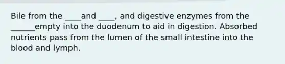 Bile from the ____and ____, and digestive enzymes from the ______empty into the duodenum to aid in digestion. Absorbed nutrients pass from the lumen of the small intestine into the blood and lymph.