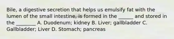 Bile, a digestive secretion that helps us emulsify fat with the lumen of the small intestine, is formed in the ______ and stored in the ________ A. Duodenum; kidney B. Liver; gallbladder C. Gallbladder; Liver D. Stomach; pancreas