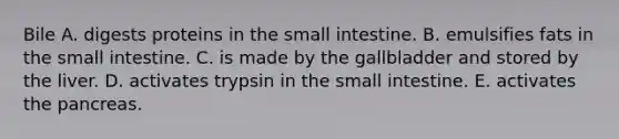 Bile A. digests proteins in <a href='https://www.questionai.com/knowledge/kt623fh5xn-the-small-intestine' class='anchor-knowledge'>the small intestine</a>. B. emulsifies fats in the small intestine. C. is made by the gallbladder and stored by the liver. D. activates trypsin in the small intestine. E. activates <a href='https://www.questionai.com/knowledge/kITHRba4Cd-the-pancreas' class='anchor-knowledge'>the pancreas</a>.