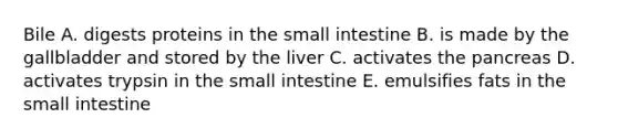 Bile A. digests proteins in the small intestine B. is made by the gallbladder and stored by the liver C. activates the pancreas D. activates trypsin in the small intestine E. emulsifies fats in the small intestine