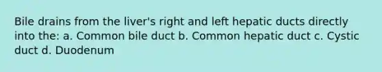 Bile drains from the liver's right and left hepatic ducts directly into the: a. Common bile duct b. Common hepatic duct c. Cystic duct d. Duodenum