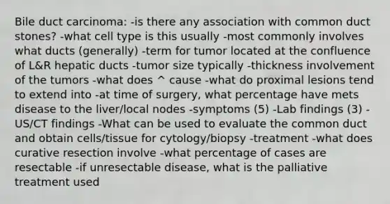 Bile duct carcinoma: -is there any association with common duct stones? -what cell type is this usually -most commonly involves what ducts (generally) -term for tumor located at the confluence of L&R hepatic ducts -tumor size typically -thickness involvement of the tumors -what does ^ cause -what do proximal lesions tend to extend into -at time of surgery, what percentage have mets disease to the liver/local nodes -symptoms (5) -Lab findings (3) -US/CT findings -What can be used to evaluate the common duct and obtain cells/tissue for cytology/biopsy -treatment -what does curative resection involve -what percentage of cases are resectable -if unresectable disease, what is the palliative treatment used