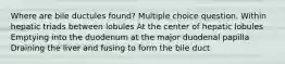 Where are bile ductules found? Multiple choice question. Within hepatic triads between lobules At the center of hepatic lobules Emptying into the duodenum at the major duodenal papilla Draining the liver and fusing to form the bile duct
