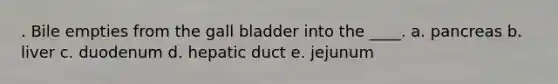 . Bile empties from the gall bladder into the ____. a. pancreas b. liver c. duodenum d. hepatic duct e. jejunum