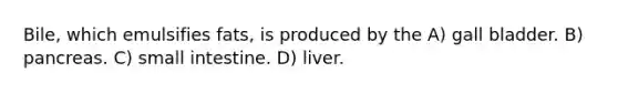 Bile, which emulsifies fats, is produced by the A) gall bladder. B) pancreas. C) small intestine. D) liver.