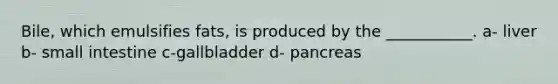 Bile, which emulsifies fats, is produced by the ___________. a- liver b- small intestine c-gallbladder d- pancreas