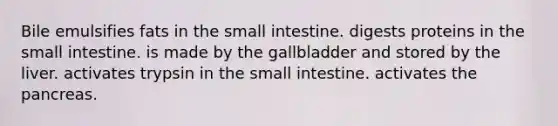 Bile emulsifies fats in the small intestine. digests proteins in the small intestine. is made by the gallbladder and stored by the liver. activates trypsin in the small intestine. activates the pancreas.