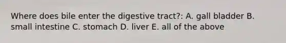 Where does bile enter the digestive tract?: A. gall bladder B. small intestine C. stomach D. liver E. all of the above