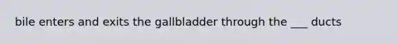 bile enters and exits the gallbladder through the ___ ducts