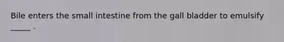 Bile enters the small intestine from the gall bladder to emulsify _____ .