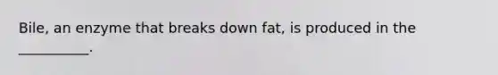 Bile, an enzyme that breaks down fat, is produced in the __________.