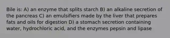 Bile is: A) an enzyme that splits starch B) an alkaline secretion of the pancreas C) an emulsifiers made by the liver that prepares fats and oils for digestion D) a stomach secretion containing water, hydrochloric acid, and the enzymes pepsin and lipase