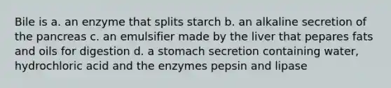 Bile is a. an enzyme that splits starch b. an alkaline secretion of <a href='https://www.questionai.com/knowledge/kITHRba4Cd-the-pancreas' class='anchor-knowledge'>the pancreas</a> c. an emulsifier made by the liver that pepares fats and oils for digestion d. a stomach secretion containing water, hydrochloric acid and the enzymes pepsin and lipase