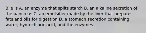 Bile is A. an enzyme that splits starch B. an alkaline secretion of the pancreas C. an emulsifier made by the liver that prepares fats and oils for digestion D. a stomach secretion containing water, hydrochloric acid, and the enzymes