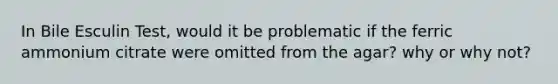 In Bile Esculin Test, would it be problematic if the ferric ammonium citrate were omitted from the agar? why or why not?